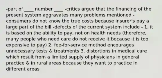 -part of ____ number ____ -critics argue that the financing of the present system aggravates many problems mentioned -consumers do not know the true costs because insurer's pay a large part of the bill -defects of the current system include - 1. it is based on the ability to pay, not on health needs (therefore, many people who need care do not receive it because it is too expensive to pay) 2. fee-for-service method encourages unnecessary tests & treatments 3. distortions in medical care which result from a limited supply of physicians in general practice & in rural areas because they want to practice in different areas