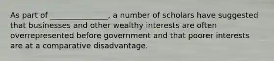 As part of _______________, a number of scholars have suggested that businesses and other wealthy interests are often overrepresented before government and that poorer interests are at a comparative disadvantage.