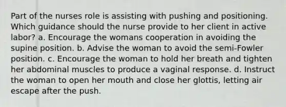 Part of the nurses role is assisting with pushing and positioning. Which guidance should the nurse provide to her client in active labor? a. Encourage the womans cooperation in avoiding the supine position. b. Advise the woman to avoid the semi-Fowler position. c. Encourage the woman to hold her breath and tighten her abdominal muscles to produce a vaginal response. d. Instruct the woman to open her mouth and close her glottis, letting air escape after the push.