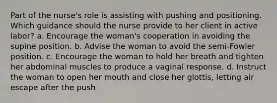 Part of the nurse's role is assisting with pushing and positioning. Which guidance should the nurse provide to her client in active labor? a. Encourage the woman's cooperation in avoiding the supine position. b. Advise the woman to avoid the semi-Fowler position. c. Encourage the woman to hold her breath and tighten her abdominal muscles to produce a vaginal response. d. Instruct the woman to open her mouth and close her glottis, letting air escape after the push