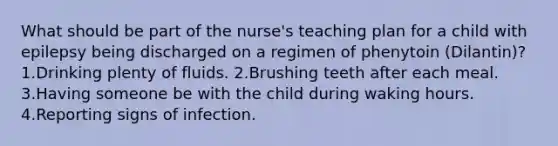 What should be part of the nurse's teaching plan for a child with epilepsy being discharged on a regimen of phenytoin (Dilantin)? 1.Drinking plenty of fluids. 2.Brushing teeth after each meal. 3.Having someone be with the child during waking hours. 4.Reporting signs of infection.