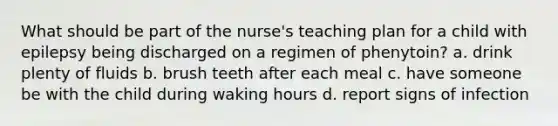 What should be part of the nurse's teaching plan for a child with epilepsy being discharged on a regimen of phenytoin? a. drink plenty of fluids b. brush teeth after each meal c. have someone be with the child during waking hours d. report signs of infection