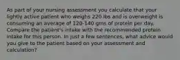 As part of your nursing assessment you calculate that your lightly active patient who weighs 220 lbs and is overweight is consuming an average of 120-140 gms of protein per day. Compare the patient's intake with the recommended protein intake for this person. In just a few sentences, what advice would you give to the patient based on your assessment and calculation?