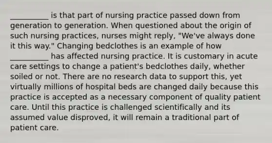 __________ is that part of nursing practice passed down from generation to generation. When questioned about the origin of such nursing practices, nurses might reply, "We've always done it this way." Changing bedclothes is an example of how __________ has affected nursing practice. It is customary in acute care settings to change a patient's bedclothes daily, whether soiled or not. There are no research data to support this, yet virtually millions of hospital beds are changed daily because this practice is accepted as a necessary component of quality patient care. Until this practice is challenged scientifically and its assumed value disproved, it will remain a traditional part of patient care.