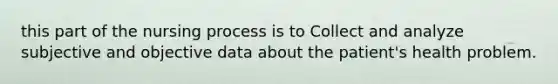 this part of the nursing process is to Collect and analyze subjective and objective data about the patient's health problem.