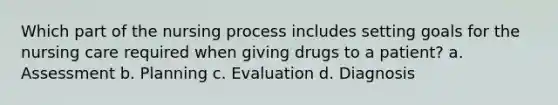 Which part of the nursing process includes setting goals for the nursing care required when giving drugs to a patient? a. Assessment b. Planning c. Evaluation d. Diagnosis