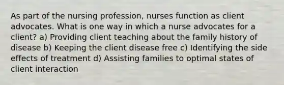 As part of the nursing profession, nurses function as client advocates. What is one way in which a nurse advocates for a client? a) Providing client teaching about the family history of disease b) Keeping the client disease free c) Identifying the side effects of treatment d) Assisting families to optimal states of client interaction