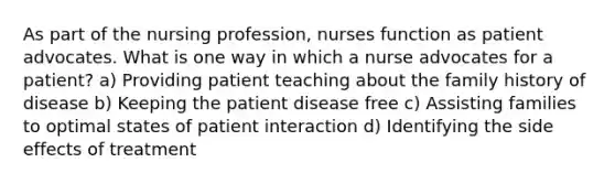 As part of the nursing profession, nurses function as patient advocates. What is one way in which a nurse advocates for a patient? a) Providing patient teaching about the family history of disease b) Keeping the patient disease free c) Assisting families to optimal states of patient interaction d) Identifying the side effects of treatment