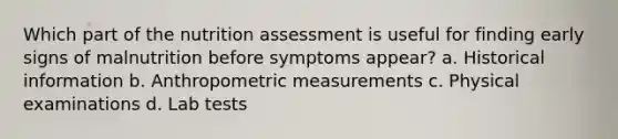 Which part of the nutrition assessment is useful for finding early signs of malnutrition before symptoms appear? a. Historical information b. Anthropometric measurements c. Physical examinations d. Lab tests