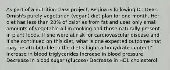 As part of a nutrition class project, Regina is following Dr. Dean Ornish's purely vegetarian (vegan) diet plan for one month. Her diet has less than 20% of calories from fat and uses only small amounts of vegetable oil in cooking and those naturally present in plant foods. If she were at risk for cardiovascular disease and if she continued on this diet, what is one expected outcome that may be attributable to the diet's high carbohydrate content? Increase in blood triglycerides Increase in blood pressure Decrease in blood sugar (glucose) Decrease in HDL cholesterol