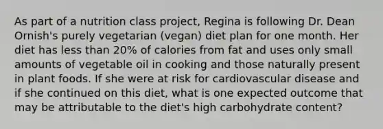 As part of a nutrition class project, Regina is following Dr. Dean Ornish's purely vegetarian (vegan) diet plan for one month. Her diet has less than 20% of calories from fat and uses only small amounts of vegetable oil in cooking and those naturally present in plant foods. If she were at risk for cardiovascular disease and if she continued on this diet, what is one expected outcome that may be attributable to the diet's high carbohydrate content?