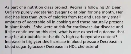 As part of a nutrition class project, Regina is following Dr. Dean Ornish's purely vegetarian (vegan) diet plan for one month. Her diet has less than 20% of calories from fat and uses only small amounts of vegetable oil in cooking and those naturally present in plant foods. If she were at risk for cardiovascular disease and if she continued on this diet, what is one expected outcome that may be attributable to the diet's high carbohydrate content? Increase in triglycerides Increase in blood pressure Decrease in blood sugar (glucose) Decrease in HDL cholesterol