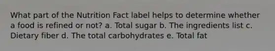 What part of the Nutrition Fact label helps to determine whether a food is refined or not? a. Total sugar b. The ingredients list c. Dietary fiber d. The total carbohydrates e. Total fat