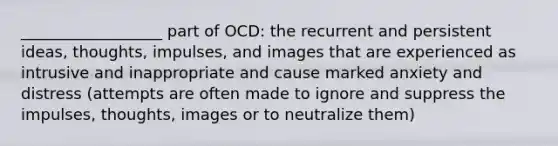 __________________ part of OCD: the recurrent and persistent ideas, thoughts, impulses, and images that are experienced as intrusive and inappropriate and cause marked anxiety and distress (attempts are often made to ignore and suppress the impulses, thoughts, images or to neutralize them)