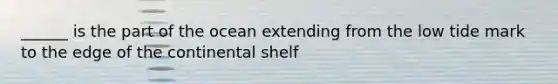 ______ is the part of the ocean extending from the low tide mark to the edge of the continental shelf