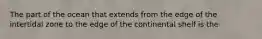 The part of the ocean that extends from the edge of the intertidal zone to the edge of the continental shelf is the