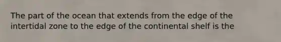 The part of the ocean that extends from the edge of the intertidal zone to the edge of the continental shelf is the