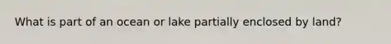 What is part of an ocean or lake partially enclosed by land?