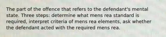 The part of the offence that refers to the defendant's mental state. Three steps: determine what mens rea standard is required, interpret criteria of mens rea elements, ask whether the defendant acted with the required mens rea.