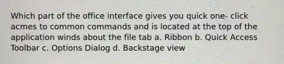 Which part of the office interface gives you quick one- click acmes to common commands and is located at the top of the application winds about the file tab a. Ribbon b. Quick Access Toolbar c. Options Dialog d. Backstage view