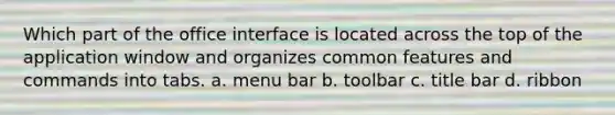 Which part of the office interface is located across the top of the application window and organizes common features and commands into tabs. a. menu bar b. toolbar c. title bar d. ribbon