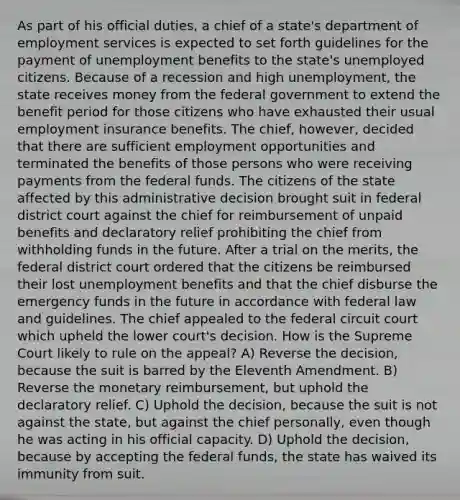 As part of his official duties, a chief of a state's department of employment services is expected to set forth guidelines for the payment of unemployment benefits to the state's unemployed citizens. Because of a recession and high unemployment, the state receives money from the federal government to extend the benefit period for those citizens who have exhausted their usual employment insurance benefits. The chief, however, decided that there are sufficient employment opportunities and terminated the benefits of those persons who were receiving payments from the federal funds. The citizens of the state affected by this administrative decision brought suit in federal district court against the chief for reimbursement of unpaid benefits and declaratory relief prohibiting the chief from withholding funds in the future. After a trial on the merits, the federal district court ordered that the citizens be reimbursed their lost unemployment benefits and that the chief disburse the emergency funds in the future in accordance with federal law and guidelines. The chief appealed to the federal circuit court which upheld the lower court's decision. How is the Supreme Court likely to rule on the appeal? A) Reverse the decision, because the suit is barred by the Eleventh Amendment. B) Reverse the monetary reimbursement, but uphold the declaratory relief. C) Uphold the decision, because the suit is not against the state, but against the chief personally, even though he was acting in his official capacity. D) Uphold the decision, because by accepting the federal funds, the state has waived its immunity from suit.