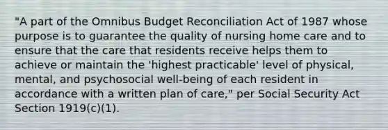 "A part of the Omnibus Budget Reconciliation Act of 1987 whose purpose is to guarantee the quality of nursing home care and to ensure that the care that residents receive helps them to achieve or maintain the 'highest practicable' level of physical, mental, and psychosocial well-being of each resident in accordance with a written plan of care," per Social Security Act Section 1919(c)(1).