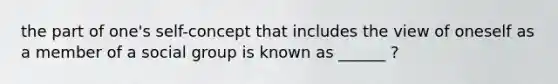 the part of one's self-concept that includes the view of oneself as a member of a social group is known as ______ ?