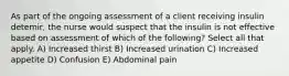 As part of the ongoing assessment of a client receiving insulin detemir, the nurse would suspect that the insulin is not effective based on assessment of which of the following? Select all that apply. A) Increased thirst B) Increased urination C) Increased appetite D) Confusion E) Abdominal pain