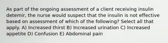 As part of the ongoing assessment of a client receiving insulin detemir, the nurse would suspect that the insulin is not effective based on assessment of which of the following? Select all that apply. A) Increased thirst B) Increased urination C) Increased appetite D) Confusion E) Abdominal pain