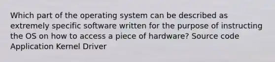 Which part of the operating system can be described as extremely specific software written for the purpose of instructing the OS on how to access a piece of hardware? Source code Application Kernel Driver