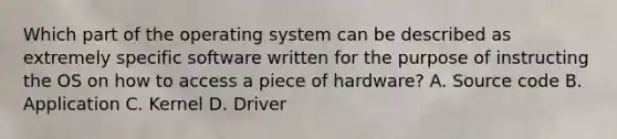 Which part of the operating system can be described as extremely specific software written for the purpose of instructing the OS on how to access a piece of hardware? A. Source code B. Application C. Kernel D. Driver