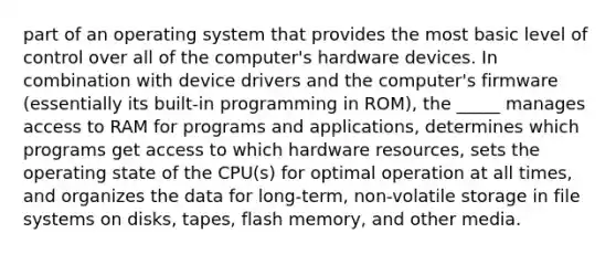 part of an operating system that provides the most basic level of control over all of the computer's hardware devices. In combination with device drivers and the computer's firmware (essentially its built-in programming in ROM), the _____ manages access to RAM for programs and applications, determines which programs get access to which hardware resources, sets the operating state of the CPU(s) for optimal operation at all times, and organizes the data for long-term, non-volatile storage in file systems on disks, tapes, flash memory, and other media.