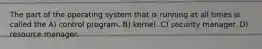 The part of the operating system that is running at all times is called the A) control program. B) kernel. C) security manager. D) resource manager.