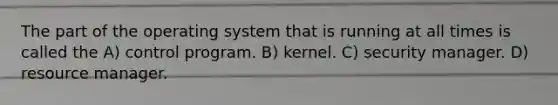 The part of the operating system that is running at all times is called the A) control program. B) kernel. C) security manager. D) resource manager.