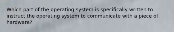 Which part of the operating system is specifically written to instruct the operating system to communicate with a piece of hardware?