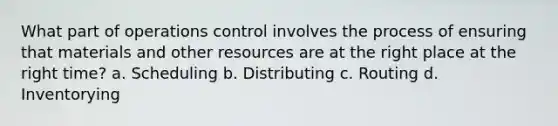 What part of operations control involves the process of ensuring that materials and other resources are at the right place at the right time? a. Scheduling b. Distributing c. Routing d. Inventorying