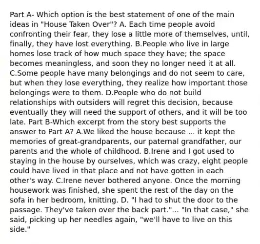 Part A- Which option is the best statement of one of the main ideas in "House Taken Over"? A. Each time people avoid confronting their fear, they lose a little more of themselves, until, finally, they have lost everything. B.People who live in large homes lose track of how much space they have; the space becomes meaningless, and soon they no longer need it at all. C.Some people have many belongings and do not seem to care, but when they lose everything, they realize how important those belongings were to them. D.People who do not build relationships with outsiders will regret this decision, because eventually they will need the support of others, and it will be too late. Part B-Which excerpt from the story best supports the answer to Part A? A.We liked the house because ... it kept the memories of great-grandparents, our paternal grandfather, our parents and the whole of childhood. B.Irene and I got used to staying in the house by ourselves, which was crazy, eight people could have lived in that place and not have gotten in each other's way. C.Irene never bothered anyone. Once the morning housework was finished, she spent the rest of the day on the sofa in her bedroom, knitting. D. "I had to shut the door to the passage. They've taken over the back part."... "In that case," she said, picking up her needles again, "we'll have to live on this side."