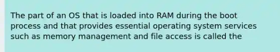 The part of an OS that is loaded into RAM during the boot process and that provides essential operating system services such as memory management and file access is called the