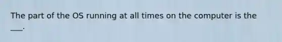 The part of the OS running at all times on the computer is the ___.