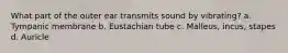 What part of the outer ear transmits sound by vibrating? a. Tympanic membrane b. Eustachian tube c. Malleus, incus, stapes d. Auricle