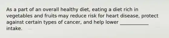 As a part of an overall healthy diet, eating a diet rich in vegetables and fruits may reduce risk for heart disease, protect against certain types of cancer, and help lower ____________ intake.