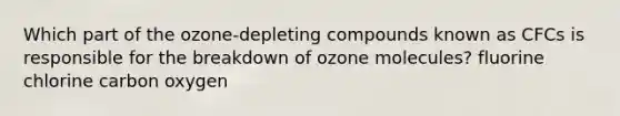 Which part of the ozone-depleting compounds known as CFCs is responsible for the breakdown of ozone molecules? fluorine chlorine carbon oxygen