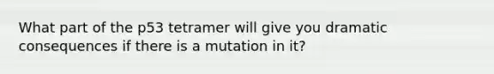 What part of the p53 tetramer will give you dramatic consequences if there is a mutation in it?