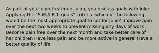 As part of your pain treatment plan, you discuss goals with Julie. Applying the "S.M.A.R.T. goals" criteria, which of the following would be the most appropriate goal to set for Julie? Improve pain over the next two weeks to prevent missing any days of work Become pain free over the next month and take better care of her children Have less pain and be more active in general Have a better quality of life