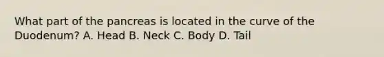 What part of the pancreas is located in the curve of the Duodenum? A. Head B. Neck C. Body D. Tail