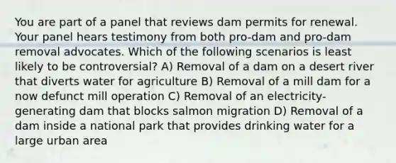 You are part of a panel that reviews dam permits for renewal. Your panel hears testimony from both pro-dam and pro-dam removal advocates. Which of the following scenarios is least likely to be controversial? A) Removal of a dam on a desert river that diverts water for agriculture B) Removal of a mill dam for a now defunct mill operation C) Removal of an electricity-generating dam that blocks salmon migration D) Removal of a dam inside a national park that provides drinking water for a large urban area