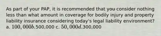 As part of your PAP, it is recommended that you consider nothing less than what amount in coverage for bodily injury and property liability insurance considering today's legal liability environment? a. 100,000 b.500,000 c. 50,000 d.300,000