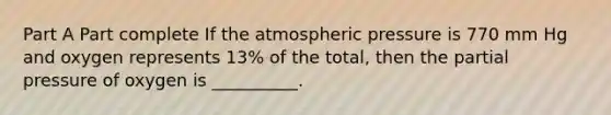 Part A Part complete If the atmospheric pressure is 770 mm Hg and oxygen represents 13% of the total, then the partial pressure of oxygen is __________.