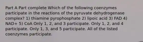 Part A Part complete Which of the following coenzymes participate in the reactions of the pyruvate dehydrogenase complex? 1) thiamine pyrophosphate 2) lipoic acid 3) FAD 4) NAD+ 5) CoA Only 1, 2, and 3 participate. Only 1, 2, and 4 participate. Only 1, 3, and 5 participate. All of the listed coenzymes participate.